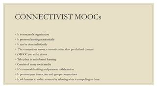 CONNECTIVIST MOOCs
◦ It is non profit organization
◦ It promote learning academically
◦ It can be done individually
◦ The connections across a network rather than pre-defined content
◦ cMOOC you make videos
◦ Take place in an informal learning
◦ Consist of many social media
◦ It’s a network building and promote collaboration
◦ It promote peer interaction and group conversations
◦ It ask learners to collect content by selecting what is compelling to them
 