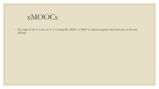 xMOOCs
◦ The origin of the ‘x’ is the use of ‘x’ in things like ‘TEDx’ or ‘MITx’ to indicate programs that aren’t part of the core
offering
 