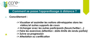 Comment se passe l'apprentissage à distance ?
Concrètement :
-> Visualiser et assimiler les notions développées dans les
vidéos/et autres supports de cours
-> Echanger avec les autres participants (forum/twitter/…)
-> Faire les exercices (attention : date-limite de rendu parfois)
-> Suivre sa progression
-> Attestation ou certification
 