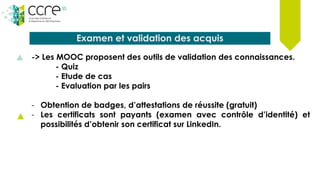 Examen et validation des acquis
-> Les MOOC proposent des outils de validation des connaissances.
- Quiz
- Etude de cas
- Evaluation par les pairs
- Obtention de badges, d’attestations de réussite (gratuit)
- Les certificats sont payants (examen avec contrôle d’identité) et
possibilités d’obtenir son certificat sur LinkedIn.
 