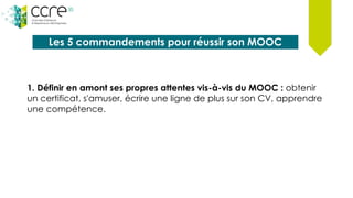 Les 5 commandements pour réussir son MOOC
1. Définir en amont ses propres attentes vis-à-vis du MOOC : obtenir
un certificat, s'amuser, écrire une ligne de plus sur son CV, apprendre
une compétence.
 
