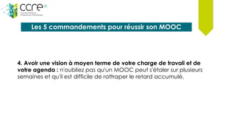 Les 5 commandements pour réussir son MOOC
4. Avoir une vision à moyen terme de votre charge de travail et de
votre agenda : n'oubliez pas qu'un MOOC peut s'étaler sur plusieurs
semaines et qu'il est difficile de rattraper le retard accumulé.
 