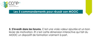 Les 5 commandements pour réussir son MOOC
5. S'investir dans les forums. C'est une vraie valeur ajoutée et un bon
levier de motivation. Et c'est cette dimension interactive qui fait du
MOOC un dispositif de formation vraiment à part.
 
