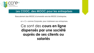Les COOC, des MOOC pour les entreprises
un « C » comme Corporate, pour s'adresser aux entreprises.
Ce sont des cours en ligne
dispensés par une société
auprès de ses clients ou
salariés
Basculement des MOOC d’université vers les MOOC d’entreprise.
 