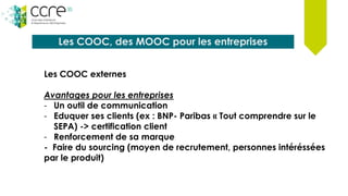 Les COOC, des MOOC pour les entreprises
Les COOC externes
Avantages pour les entreprises
- Un outil de communication
- Eduquer ses clients (ex : BNP- Paribas « Tout comprendre sur le
SEPA) -> certification client
- Renforcement de sa marque
- Faire du sourcing (moyen de recrutement, personnes intéréssées
par le produit)
 