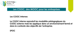 Les COOC, des MOOC pour les entreprises
Les COOC internes
Le COOC interne reproduit les modalités pédagogiques du
COOC externe mais les applique dans un environnement fermé et
dans le contexte des objectifs de l’entreprise.
SPOC
 