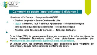 Comment se passe l'apprentissage à distance ?
Historique - En France : Les premiers MOOC
- Gestion de projet – Ecole Centrale de Lille
- ITyPA ,« Internet, Tout Y est Pour Apprendre» - Télécom Bretagne
- Introduction aux réseaux cellulaires - Télécom Bretagne
- Principes des Réseaux de données - - Télécom Bretagne
En octobre 2013, le gouvernement français a annoncé la mise en place de
France Université Numérique (FUN), une plate-forme encadrée par
le Ministère de l’Enseignement supérieur et de la Recherche.
En janvier 2014, les premiers MOOCs sont disponibles (une vingtaine au
lancement). Depuis, l'offre est d’une centaine de cours.
 