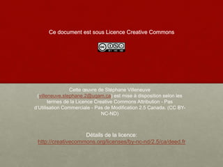 Ce document est sous Licence Creative Commons
Cette œuvre de Stéphane Villeneuve
(villeneuve.stephane.2@uqam.ca) est mise à disposition selon les
termes de la Licence Creative Commons Attribution - Pas
d’Utilisation Commerciale - Pas de Modification 2.5 Canada. (CC BY-
NC-ND)
Détails de la licence:
http://creativecommons.org/licenses/by-nc-nd/2.5/ca/deed.fr
 