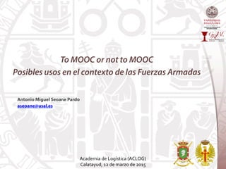 To MOOC or not to MOOC
Posibles usos en el contexto de las Fuerzas Armadas
Antonio Miguel Seoane Pardo
aseoane@usal.es
Academia	
  de	
  Logística	
  (ACLOG)	
  	
  
Calatayud,	
  12	
  de	
  marzo	
  de	
  2015	
  
 