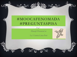 #MOOCAFENOMADA 
#PREGUNTASPISA 
Moocafe Presencial en 
La Victoria-Lima-Perú 
 