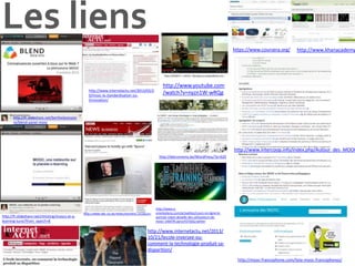 Les liens
https://www.coursera.org/

http://www.internetactu.net/2013/02/2
0/mooc-la-standardisation-oulinnovation/

http://www.khanacademy

http://www.youtube.com
/watch?v=nyzn1W-wRQg

http://fr.slideshare.net/berthetjeanpier
re/blend-panel-mooc

http://www.intercoop.info/index.php/Autour_des_MOOC
http://lebrunremy.be/WordPress/?p=629

http://fr.slideshare.net/christing/moocs-et-elearning-tunis?from_search=8

http://www.bbc.co.uk/news/business-24166247

http://www.eorientations.com/actualites/cours-en-ligne-leportrait-robot-detaille-des-utilisateurs-demooc-14047#.UprzcFO7dzQ.twitter

http://www.internetactu.net/2013/
10/21/lecole-inversee-oucomment-la-technologie-produit-sadisparition/
http://mooc-francophone.com/liste-mooc-francophones/

 
