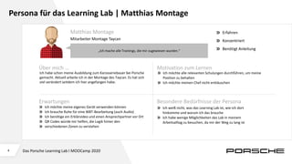4
Persona für das Learning Lab | Matthias Montage
„Ich mache alle Trainings, die mir zugewiesen wurden.“
Über mich … Motivation zum Lernen
Ich habe schon meine Ausbildung zum Karosseriebauer bei Porsche
gemacht. Aktuell arbeite ich in der Montage des Taycan. Es hat sich
viel verändert seitdem ich hier angefangen habe.
Ich möchte alle relevanten Schulungen durchführen, um meine
Position zu behalten
Ich möchte meinen Chef nicht enttäuschen
Erwartungen Besondere Bedürfnisse der Persona
Ich möchte meine eigenes Gerät verwenden können
Ich brauche Ruhe für eine WBT-Bearbeitung (auch Audio)
Ich benötige ein Erklärvideo und einen Ansprechpartner vor Ort
QR Codes würde mir helfen, die Logik hinter den
verschiedenen Zonen zu verstehen
Ich weiß nicht, was das Learning Lab ist, wie ich dort
hinkomme und warum ich das brauche
Ich habe wenige Möglichkeiten das Lab in meinem
Arbeitsalltag zu besuchen, da mir der Weg zu lang ist
Matthias Montage
Mitarbeiter Montage Taycan
Erfahren
Konzentriert
Benötigt Anleitung
Das Porsche Learning Lab I MOOCamp 2020
 