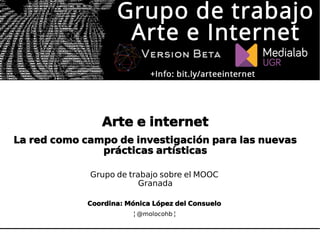 Arte e internet
La red como campo de investigación para las nuevas
prácticas artísticas
Grupo de trabajo sobre el MOOC
Granada
Coordina: Mónica López del Consuelo
¦ @molocohb ¦
 