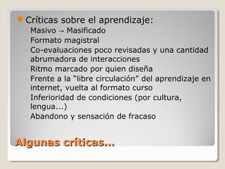 Críticas sobre el aprendizaje:
◦ Masivo → Masificado
◦ Formato magistral
◦ Co-evaluaciones poco revisadas y una cantidad
abrumadora de interacciones
◦ Ritmo marcado por quien diseña
◦ Frente a la “libre circulación” del aprendizaje en
internet, vuelta al formato curso
◦ Inferioridad de condiciones (por cultura,
lengua...)
◦ Abandono y sensación de fracaso

Algunas críticas...

 