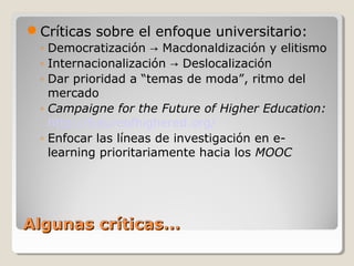 Críticas sobre el enfoque universitario:
◦ Democratización → Macdonaldización y elitismo
◦ Internacionalización → Deslocalización
◦ Dar prioridad a “temas de moda”, ritmo del
mercado
◦ Campaigne for the Future of Higher Education:
http://futureofhighered.org/
◦ Enfocar las líneas de investigación en elearning prioritariamente hacia los MOOC

Algunas críticas...

 