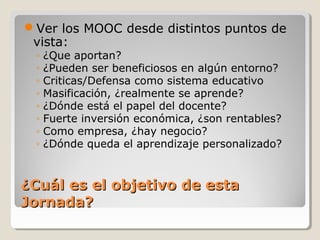 Ver los MOOC desde distintos puntos de
vista:
◦
◦
◦
◦
◦
◦
◦
◦

¿Que aportan?
¿Pueden ser beneficiosos en algún entorno?
Criticas/Defensa como sistema educativo
Masificación, ¿realmente se aprende?
¿Dónde está el papel del docente?
Fuerte inversión económica, ¿son rentables?
Como empresa, ¿hay negocio?
¿Dónde queda el aprendizaje personalizado?

¿Cuál es el objetivo de esta
Jornada?

 