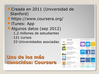 Creada en 2011 (Universidad de
Stanford)
https://www.coursera.org/
iTunes: App
Algunos datos (sep 2012)
◦ 1.2 millones de estudiantes
◦ 121 cursos
◦ 33 Universidades asociadas

Uno de los más
conocidos: Coursera

 