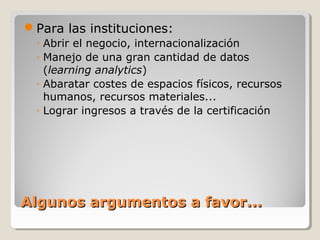 Para las instituciones:
◦ Abrir el negocio, internacionalización
◦ Manejo de una gran cantidad de datos
(learning analytics)
◦ Abaratar costes de espacios físicos, recursos
humanos, recursos materiales...
◦ Lograr ingresos a través de la certificación

Algunos argumentos a favor...

 