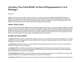 (12) Have You Tried MOOC As Part Of Organization's L & D
Strategy?
Edit article
With more and more universities, institutes and even corporates coming up with Massive Open Online Courses
(MOOC), it is getting increasingly easier for online learners to find a desired course to broaden their knowledge and
skills, and that too for free of cost. While this trend can only continue, it make lot of sense for Organizations to make
MOOC as an inherent part of their Learning and Development (L & D) strategy.
MOOC! What's That?
If you are still wondering what MOOC is, let me briefly introduce you the same. As the name suggests, MOOC are a kind
of online courses, are open to anyone in the world and targeted to large number of audience using technology platforms.
MOOC are hosted over cloud and learners are free to register for a MOOC. Both learners and educators joins the course
on the web, can join from anywhere as per their convenience. MOOC are built around learner-centric approach, where
learners can work at their own pace and are responsible for their own learning.
Benefits of Taking MOOC
1. Anyone: MOOC are open to anyone in the world. As long as, you are interested in learning “something”, you can find
out the course and freely register for the same. MOOC does not require a diploma/degree to attend the course, only the
willingness to learn is enough.
2. Anywhere: MOOC are hosted over cloud. Both learners and educators joins the course on the web, can join from
anywhere at a place of their convenience.
3. Anytime: MOOC are built around learner-centric approach, where learners can work at their own pace and are
responsible for their own learning. The learning via MOOC happens in a more informal setting and often (depending
upon which MOOC) around your own schedule.
4. Networking: MOOC offers an excellent opportunities to participants (both learners and educators) to connect with
people coming from various disciplines, professions, corporate and institutions.
5. Content: MOOC offers enormous amount of content to the learners (which may be overwhelming sometimes). Even
 