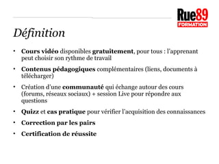 Définition 
• Cours vidéo disponibles gratuitement, pour tous : l’apprenant 
peut choisir son rythme de travail 
• Contenus pédagogiques complémentaires (liens, documents à 
télécharger) 
• Création d’une communauté qui échange autour des cours 
(forums, réseaux sociaux) + session Live pour répondre aux 
questions 
• Quizz et cas pratique pour vérifier l’acquisition des connaissances 
• Correction par les pairs 
• Certification de réussite 
 