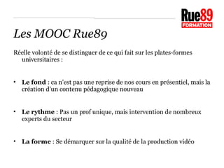 Les MOOC Rue89 
Réelle volonté de se distinguer de ce qui fait sur les plates-formes 
universitaires : 
• Le fond : ca n’est pas une reprise de nos cours en présentiel, mais la 
création d’un contenu pédagogique nouveau 
• Le rythme : Pas un prof unique, mais intervention de nombreux 
experts du secteur 
• La forme : Se démarquer sur la qualité de la production vidéo 
 
