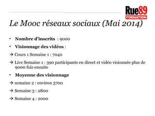 Le Mooc réseaux sociaux (Mai 2014) 
• Nombre d’inscrits : 9000 
• Visionnage des vidéos : 
 Cours 1 Semaine 1 : 7040 
 Live Semaine 1 : 390 participants en direct et vidéo visionnée plus de 
9000 fois ensuite 
• Moyenne des visionnage 
 semaine 2 : environ 3700 
 Semaine 3 : 2800 
 Semaine 4 : 2000 
 