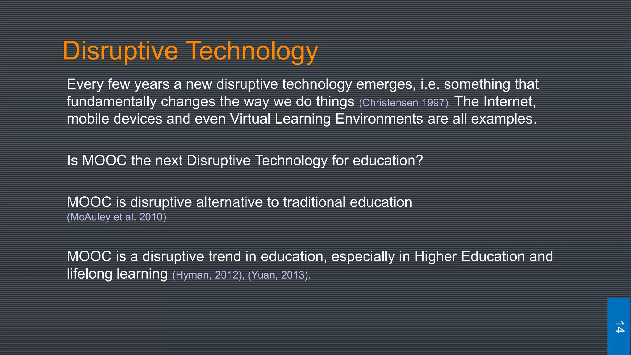 Disruptive Technology
Every few years a new disruptive technology emerges, i.e. something that
fundamentally changes the way we do things (Christensen 1997). The Internet,
mobile devices and even Virtual Learning Environments are all examples.
Is MOOC the next Disruptive Technology for education?
MOOC is disruptive alternative to traditional education
(McAuley et al. 2010)
MOOC is a disruptive trend in education, especially in Higher Education and
lifelong learning (Hyman, 2012), (Yuan, 2013).
14
 