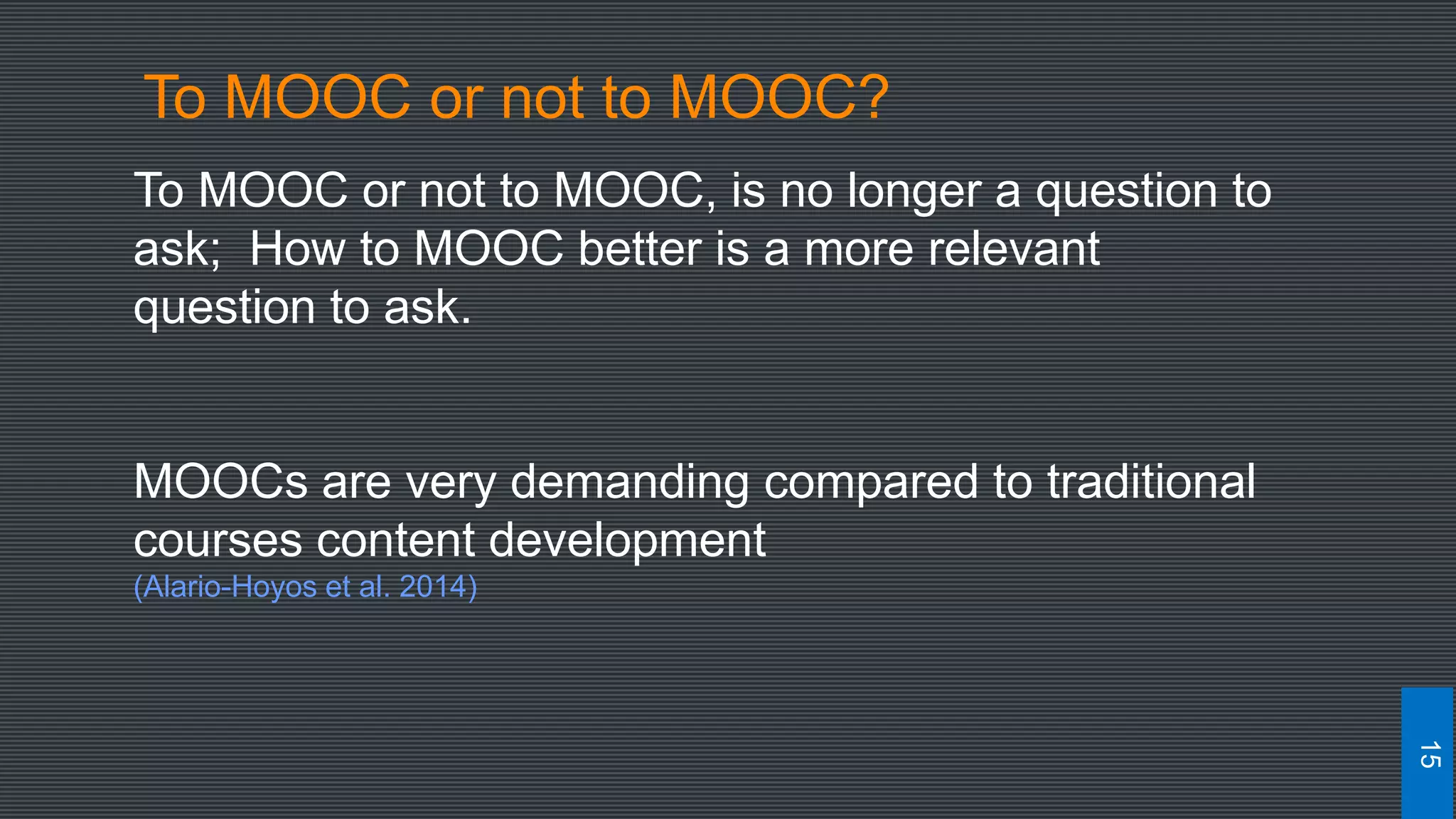 To MOOC or not to MOOC, is no longer a question to
ask; How to MOOC better is a more relevant
question to ask.
MOOCs are very demanding compared to traditional
courses content development
(Alario-Hoyos et al. 2014)
15
To MOOC or not to MOOC?
 