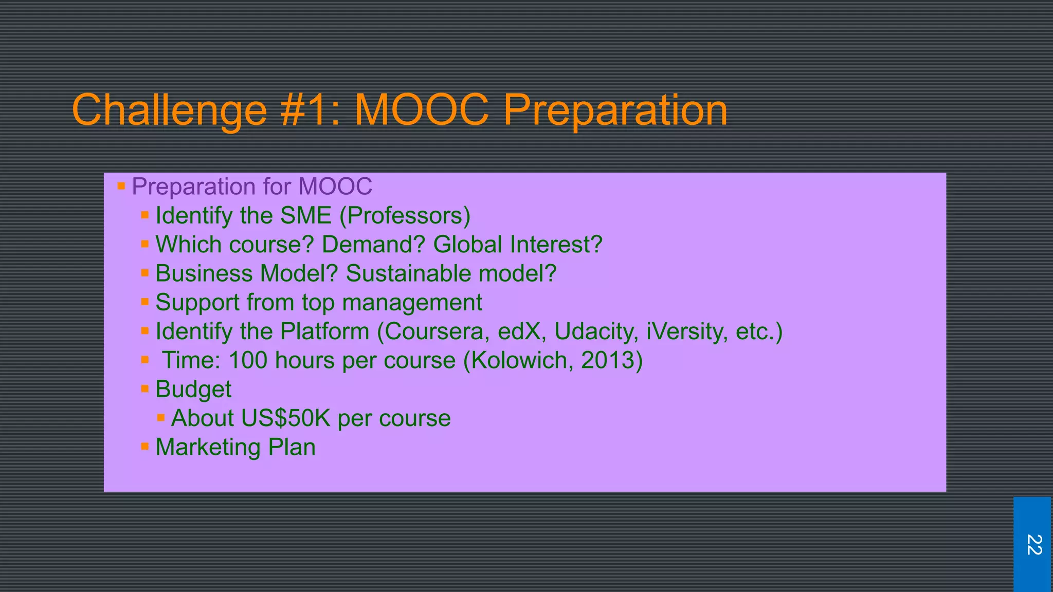 Challenge #1: MOOC Preparation
 Preparation for MOOC
 Identify the SME (Professors)
 Which course? Demand? Global Interest?
 Business Model? Sustainable model?
 Support from top management
 Identify the Platform (Coursera, edX, Udacity, iVersity, etc.)
 Time: 100 hours per course (Kolowich, 2013)
 Budget
 About US$50K per course
 Marketing Plan
22
 