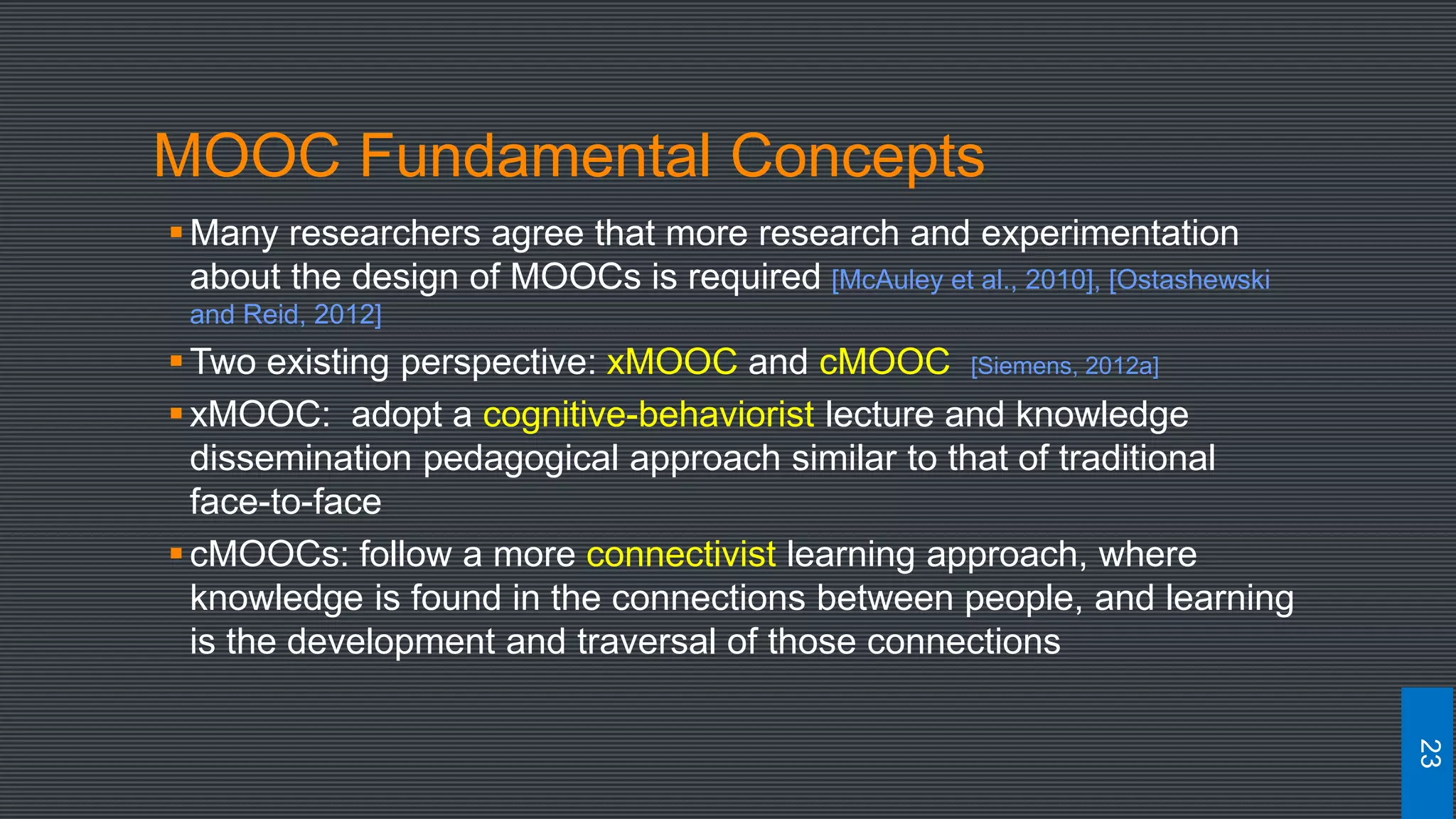 MOOC Fundamental Concepts
Many researchers agree that more research and experimentation
about the design of MOOCs is required [McAuley et al., 2010], [Ostashewski
and Reid, 2012]
Two existing perspective: xMOOC and cMOOC [Siemens, 2012a]
xMOOC: adopt a cognitive-behaviorist lecture and knowledge
dissemination pedagogical approach similar to that of traditional
face-to-face
cMOOCs: follow a more connectivist learning approach, where
knowledge is found in the connections between people, and learning
is the development and traversal of those connections
23
 