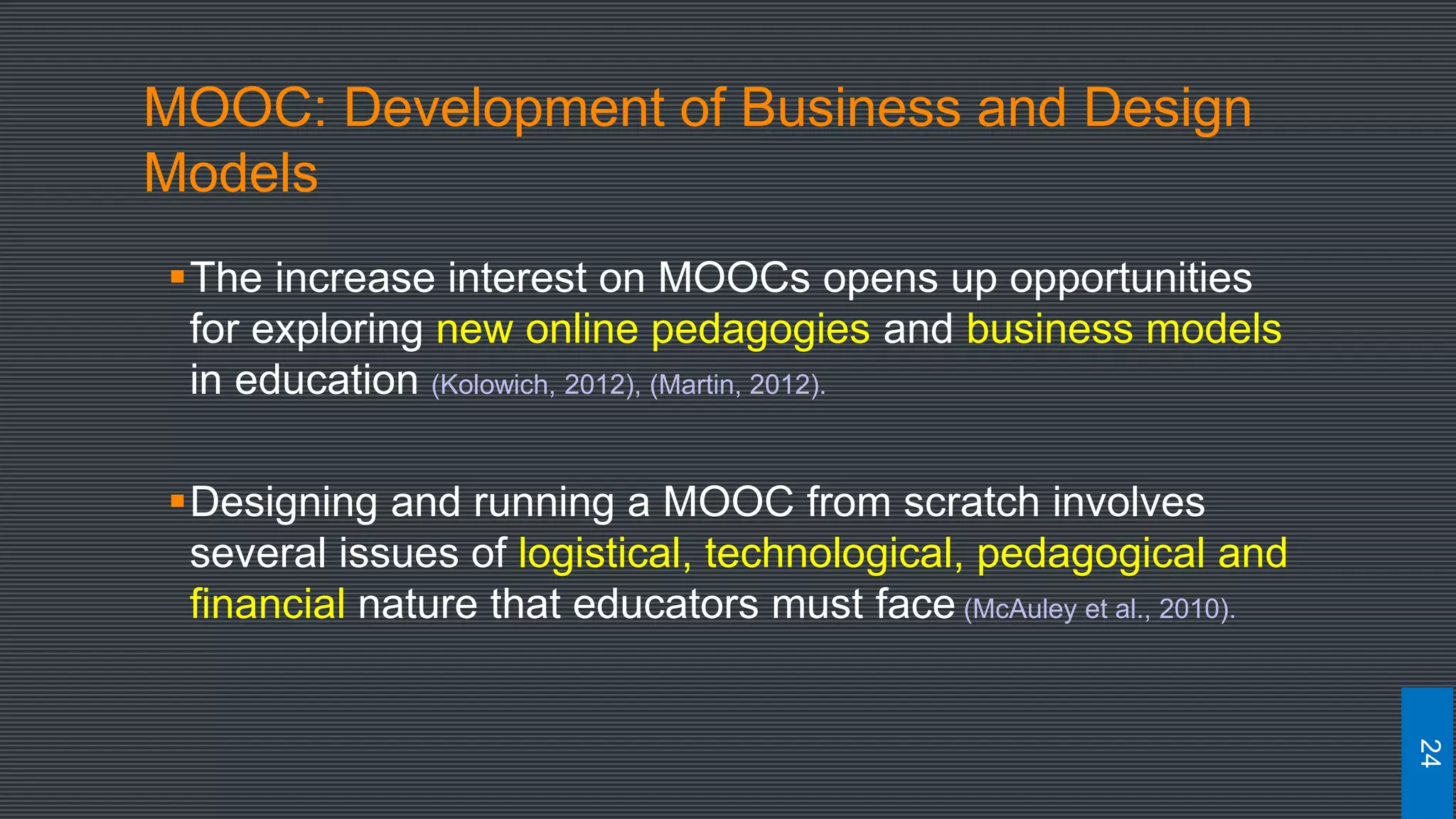 MOOC: Development of Business and Design
Models
The increase interest on MOOCs opens up opportunities
for exploring new online pedagogies and business models
in education (Kolowich, 2012), (Martin, 2012).
Designing and running a MOOC from scratch involves
several issues of logistical, technological, pedagogical and
financial nature that educators must face (McAuley et al., 2010).
24
 