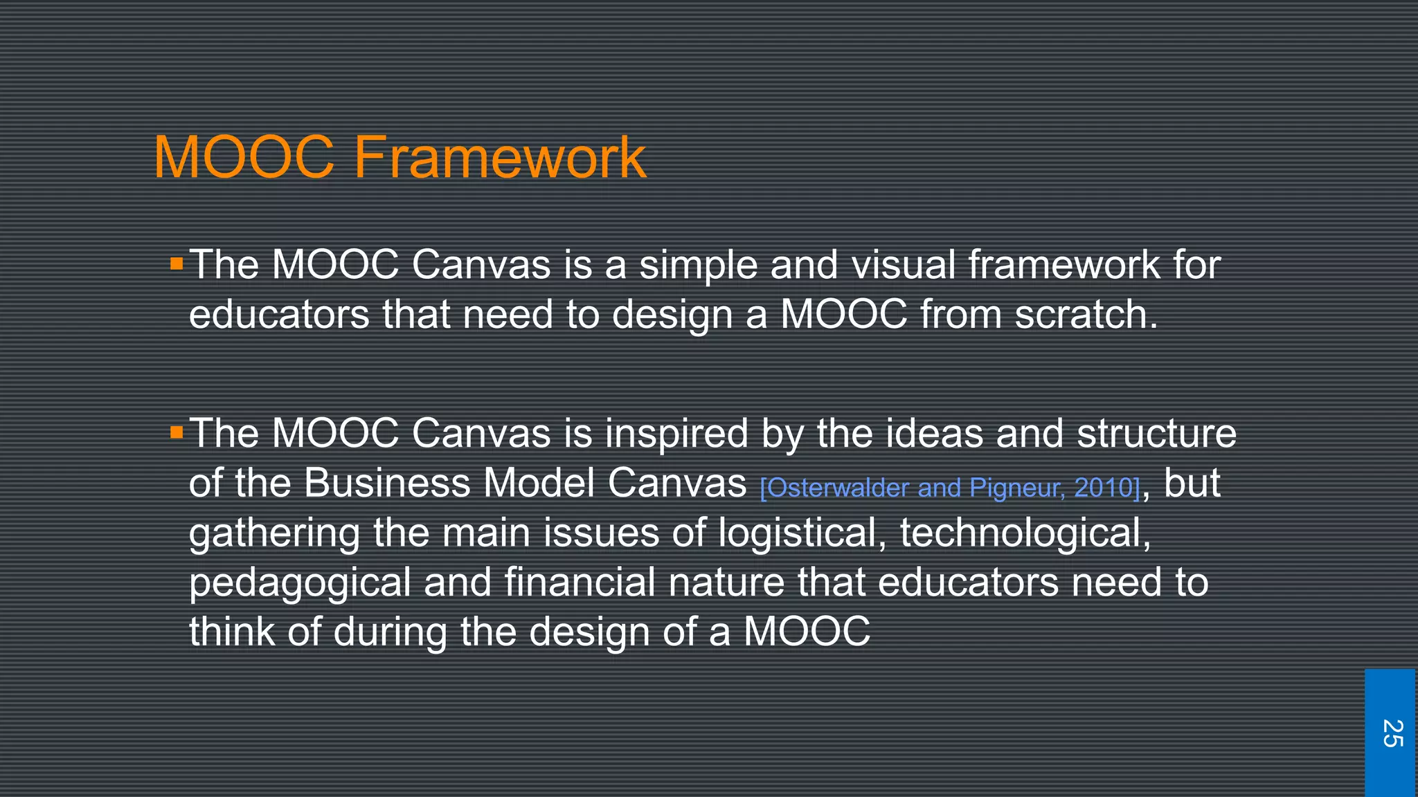 MOOC Framework
The MOOC Canvas is a simple and visual framework for
educators that need to design a MOOC from scratch.
The MOOC Canvas is inspired by the ideas and structure
of the Business Model Canvas [Osterwalder and Pigneur, 2010], but
gathering the main issues of logistical, technological,
pedagogical and financial nature that educators need to
think of during the design of a MOOC
25
 