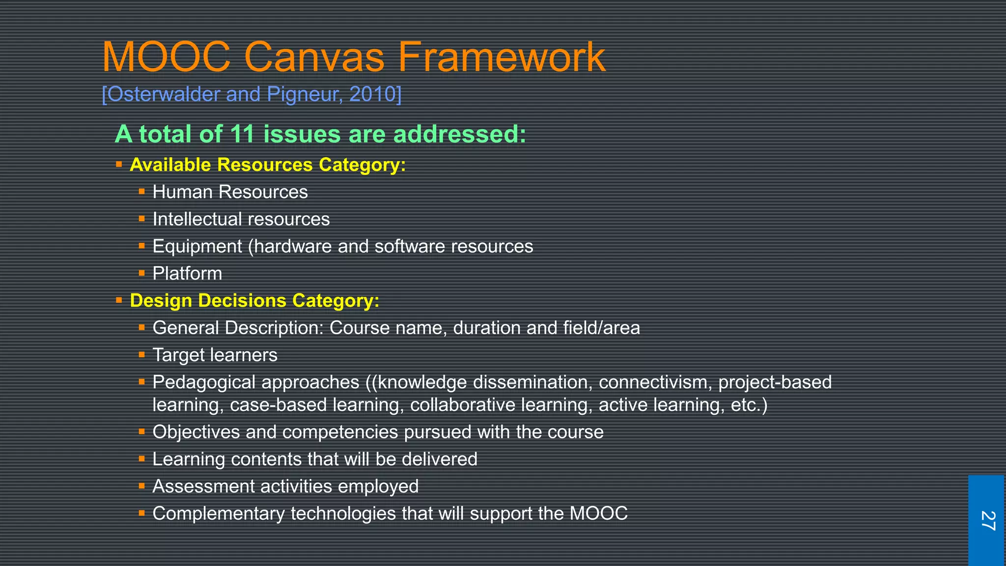 MOOC Canvas Framework
[Osterwalder and Pigneur, 2010]
A total of 11 issues are addressed:
 Available Resources Category:
 Human Resources
 Intellectual resources
 Equipment (hardware and software resources
 Platform
 Design Decisions Category:
 General Description: Course name, duration and field/area
 Target learners
 Pedagogical approaches ((knowledge dissemination, connectivism, project-based
learning, case-based learning, collaborative learning, active learning, etc.)
 Objectives and competencies pursued with the course
 Learning contents that will be delivered
 Assessment activities employed
 Complementary technologies that will support the MOOC
27
 