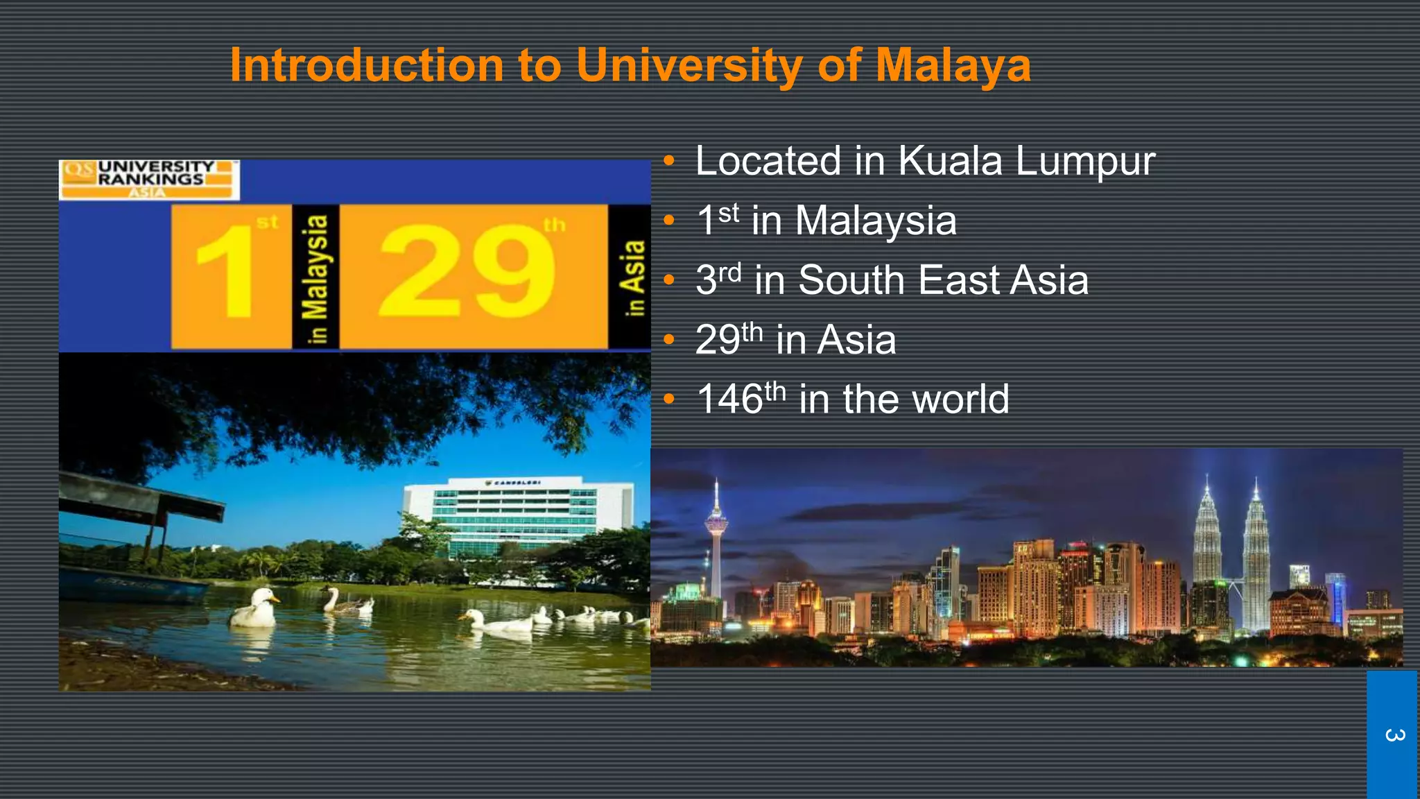 • Located in Kuala Lumpur
• 1st in Malaysia
• 3rd in South East Asia
• 29th in Asia
• 146th in the world
Introduction to University of Malaya
3
 