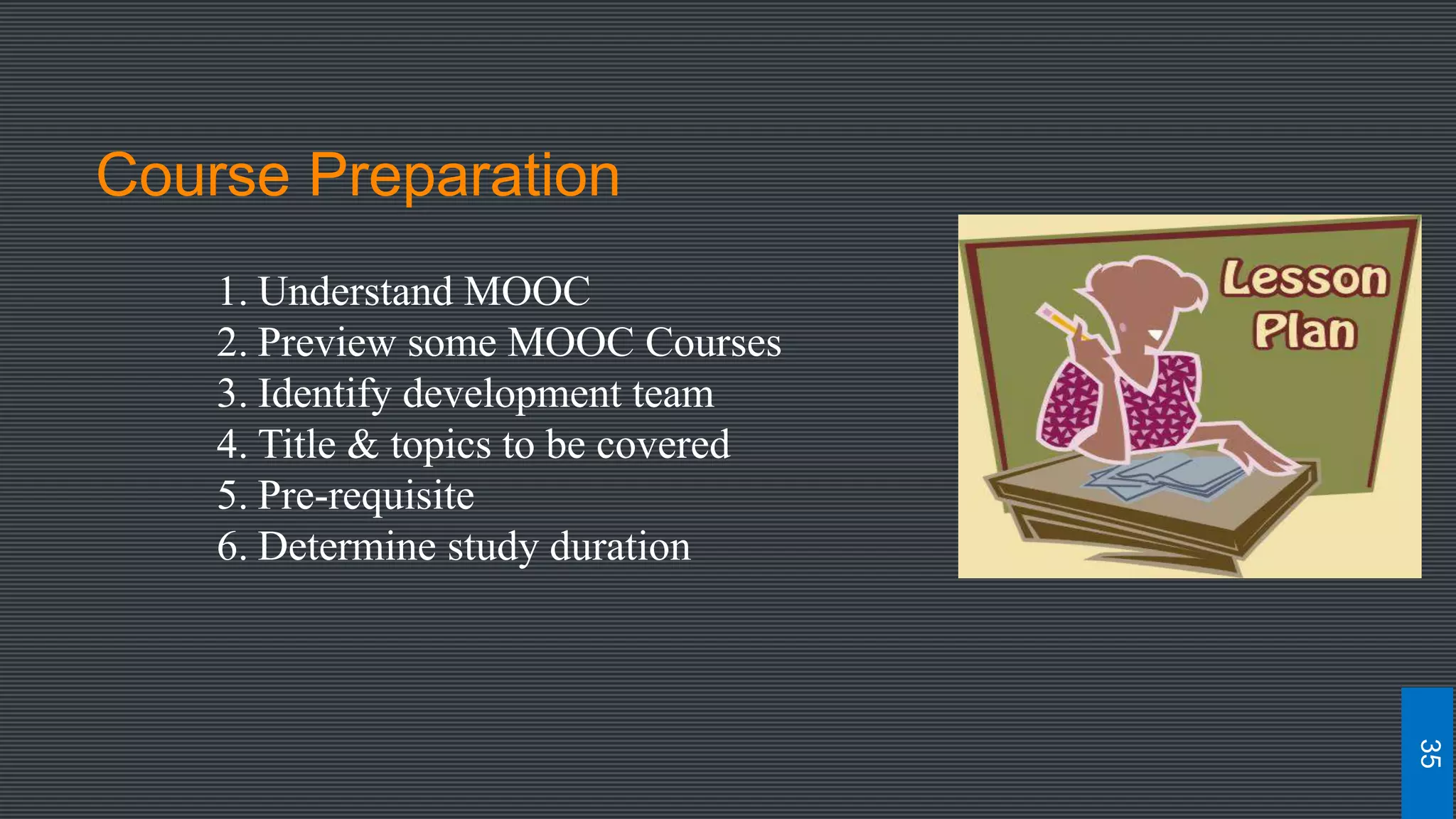 Course Preparation
1. Understand MOOC
2. Preview some MOOC Courses
3. Identify development team
4. Title & topics to be covered
5. Pre-requisite
6. Determine study duration
35
 