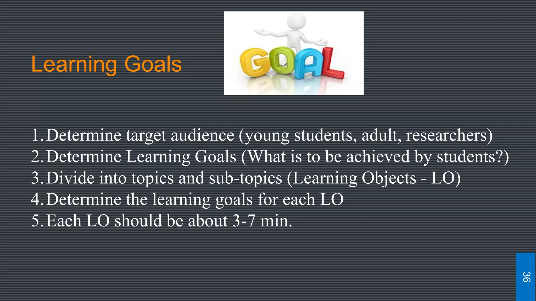 Learning Goals
1.Determine target audience (young students, adult, researchers)
2.Determine Learning Goals (What is to be achieved by students?)
3.Divide into topics and sub-topics (Learning Objects - LO)
4.Determine the learning goals for each LO
5.Each LO should be about 3-7 min.
36
 