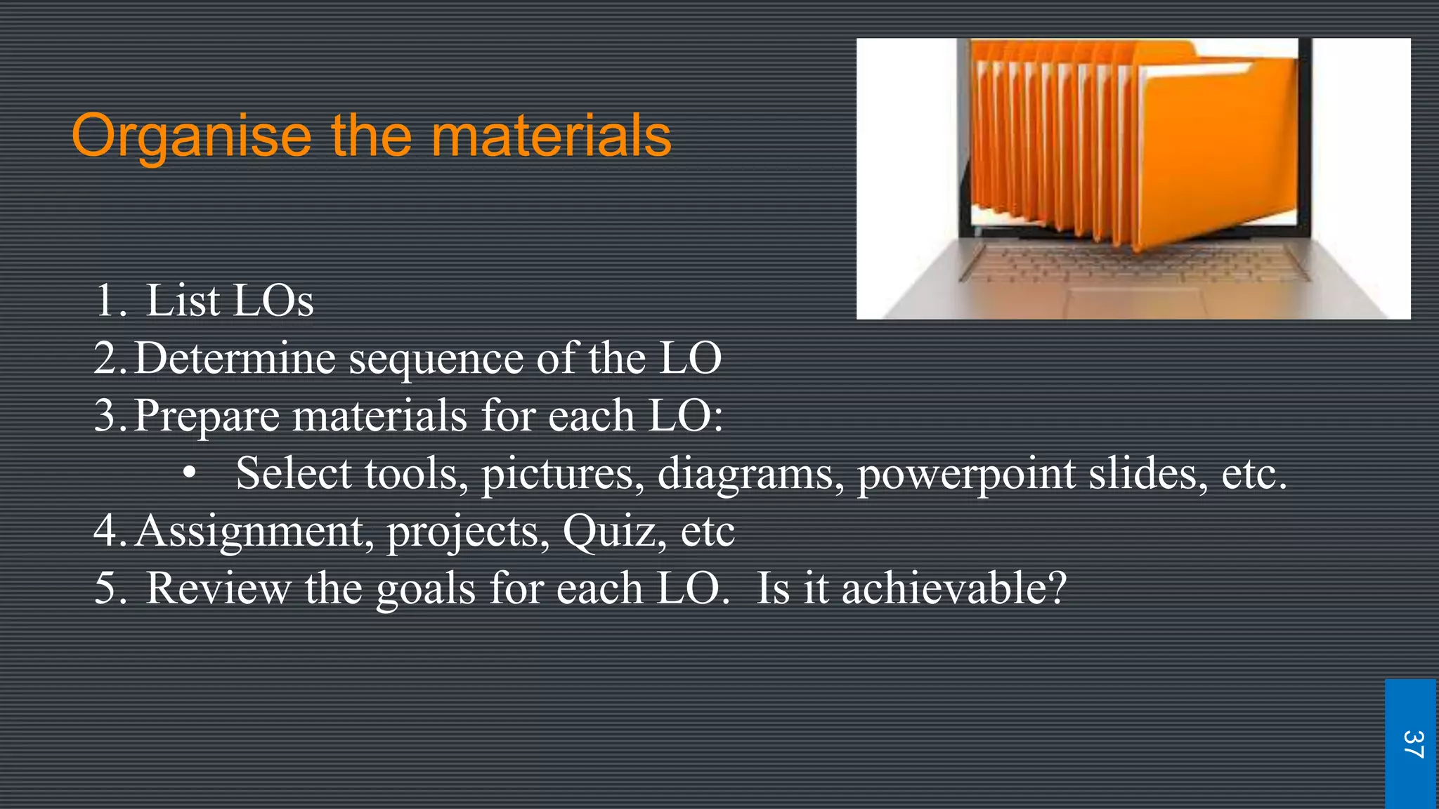 Organise the materials
1. List LOs
2.Determine sequence of the LO
3.Prepare materials for each LO:
• Select tools, pictures, diagrams, powerpoint slides, etc.
4.Assignment, projects, Quiz, etc
5. Review the goals for each LO. Is it achievable?
37
 