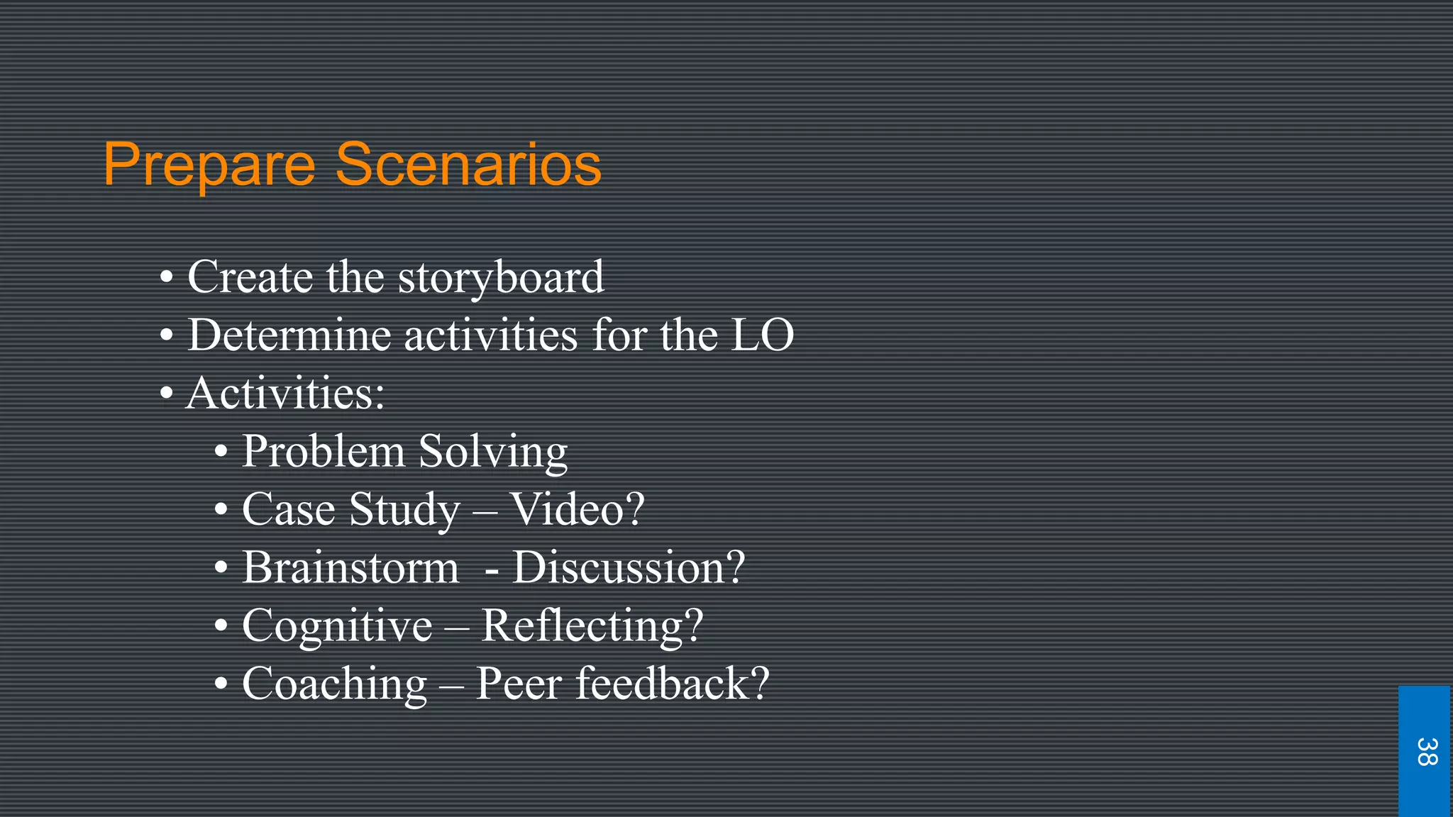 Prepare Scenarios
• Create the storyboard
• Determine activities for the LO
• Activities:
• Problem Solving
• Case Study – Video?
• Brainstorm - Discussion?
• Cognitive – Reflecting?
• Coaching – Peer feedback?
38
 