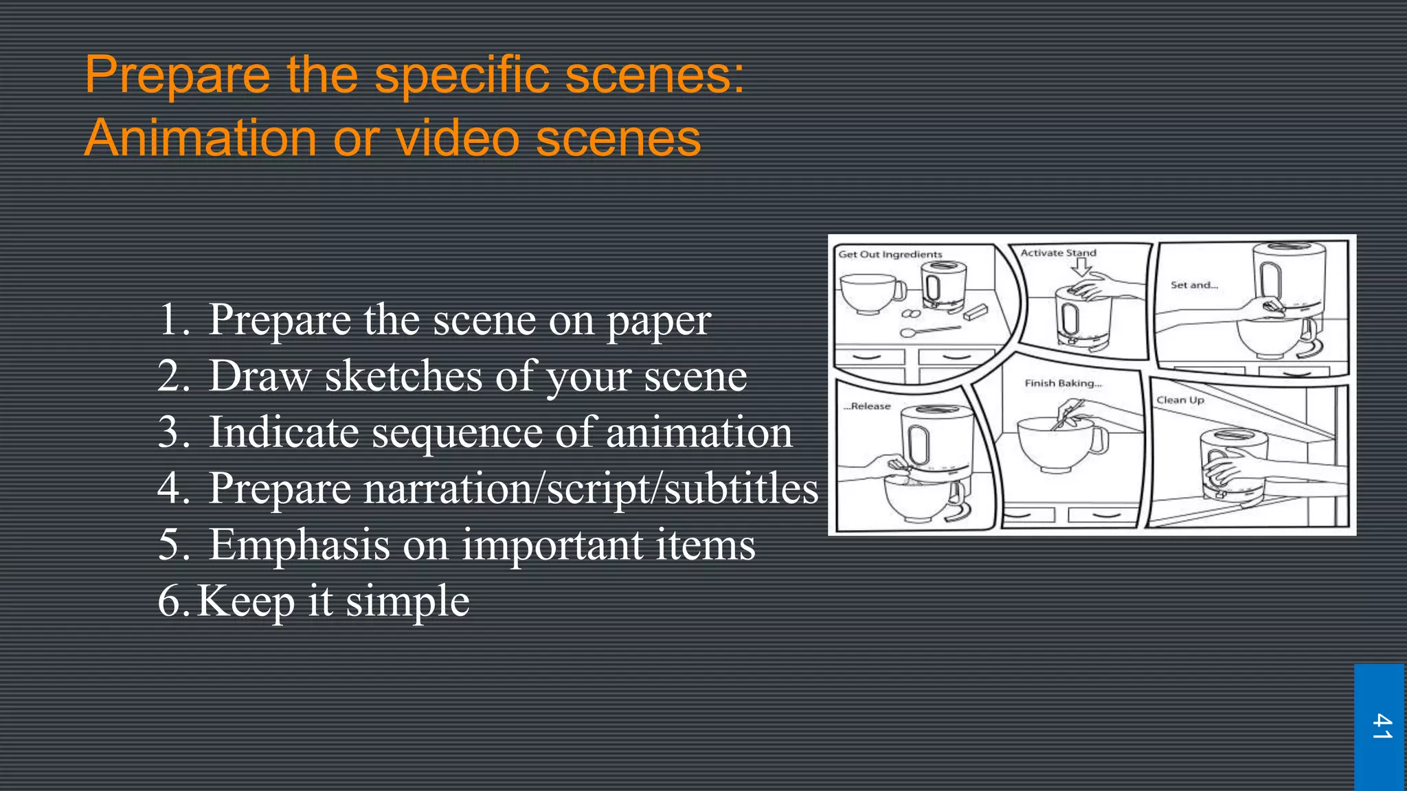 Prepare the specific scenes:
Animation or video scenes
1. Prepare the scene on paper
2. Draw sketches of your scene
3. Indicate sequence of animation
4. Prepare narration/script/subtitles
5. Emphasis on important items
6.Keep it simple
41
 