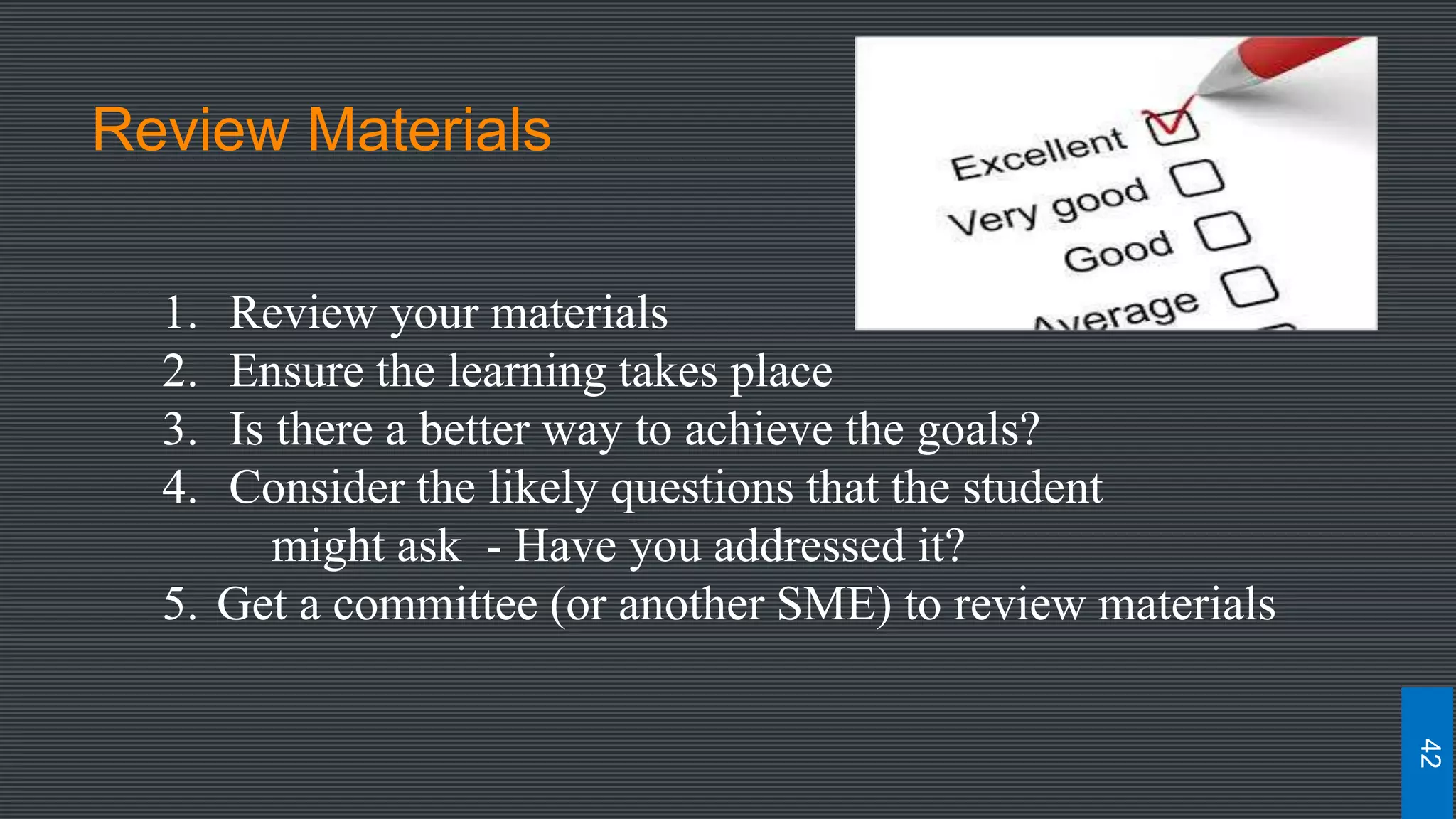 Review Materials
1. Review your materials
2. Ensure the learning takes place
3. Is there a better way to achieve the goals?
4. Consider the likely questions that the student
might ask - Have you addressed it?
5. Get a committee (or another SME) to review materials
42
 