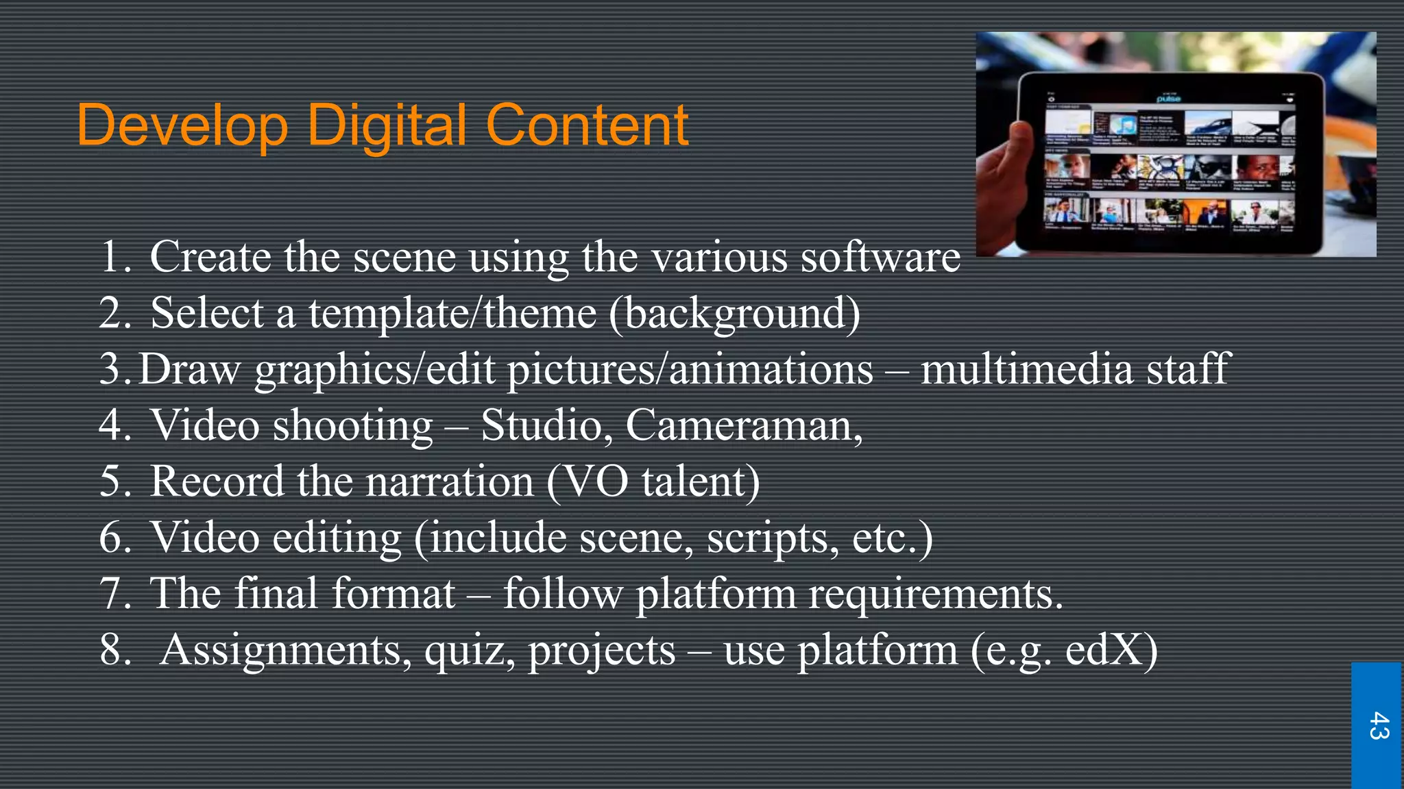 Develop Digital Content
1. Create the scene using the various software
2. Select a template/theme (background)
3.Draw graphics/edit pictures/animations – multimedia staff
4. Video shooting – Studio, Cameraman,
5. Record the narration (VO talent)
6. Video editing (include scene, scripts, etc.)
7. The final format – follow platform requirements.
8. Assignments, quiz, projects – use platform (e.g. edX)
43
 