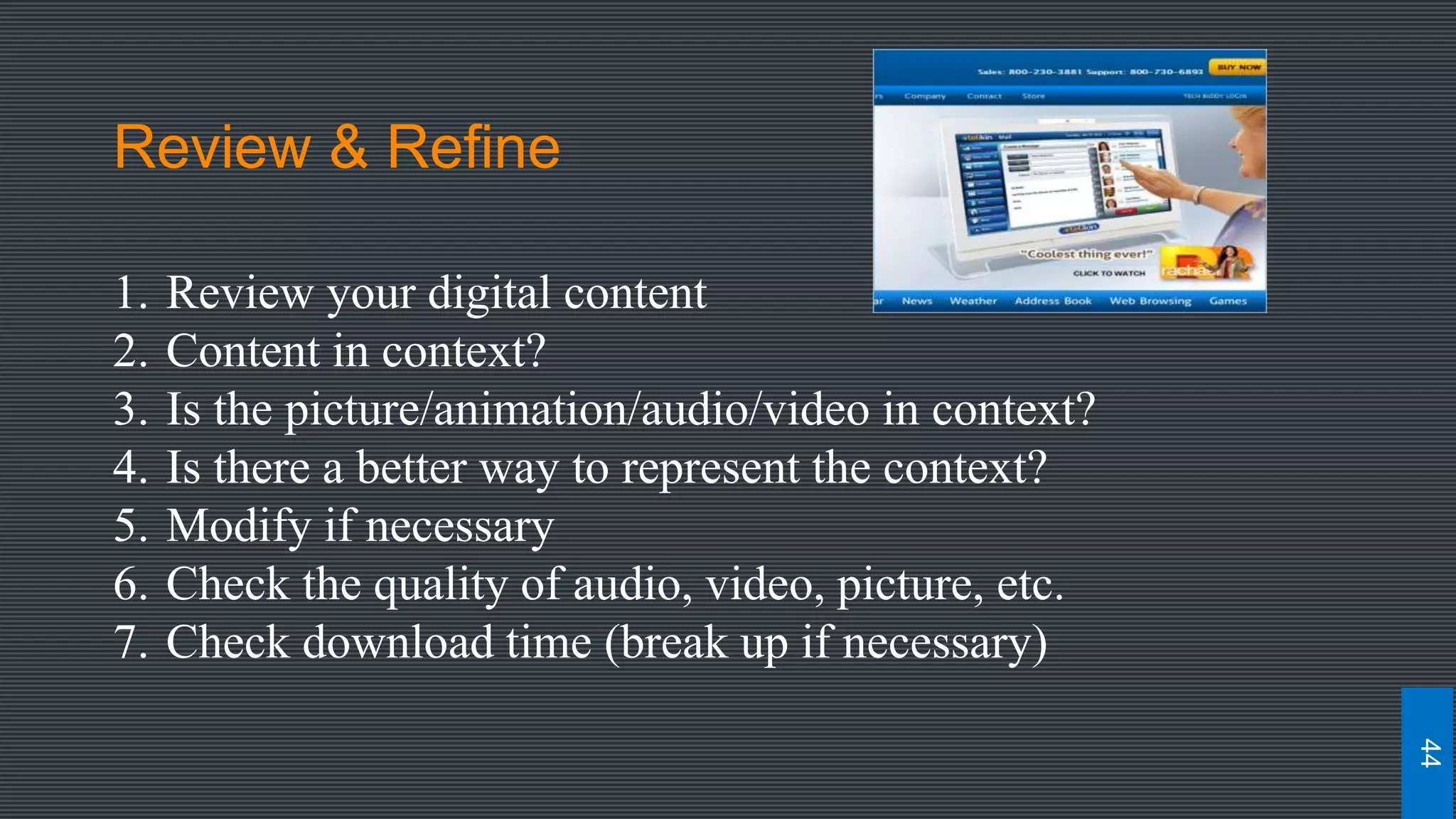 Review & Refine
1. Review your digital content
2. Content in context?
3. Is the picture/animation/audio/video in context?
4. Is there a better way to represent the context?
5. Modify if necessary
6. Check the quality of audio, video, picture, etc.
7. Check download time (break up if necessary)
44
 