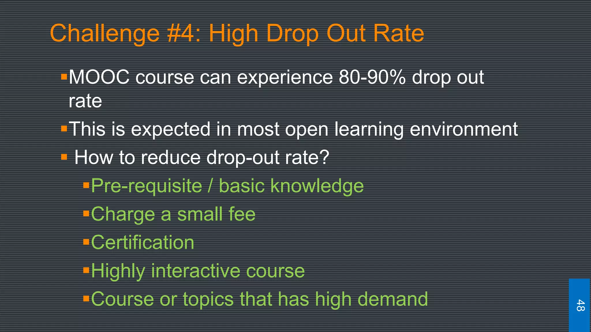 Challenge #4: High Drop Out Rate
MOOC course can experience 80-90% drop out
rate
This is expected in most open learning environment
 How to reduce drop-out rate?
Pre-requisite / basic knowledge
Charge a small fee
Certification
Highly interactive course
Course or topics that has high demand
48
 