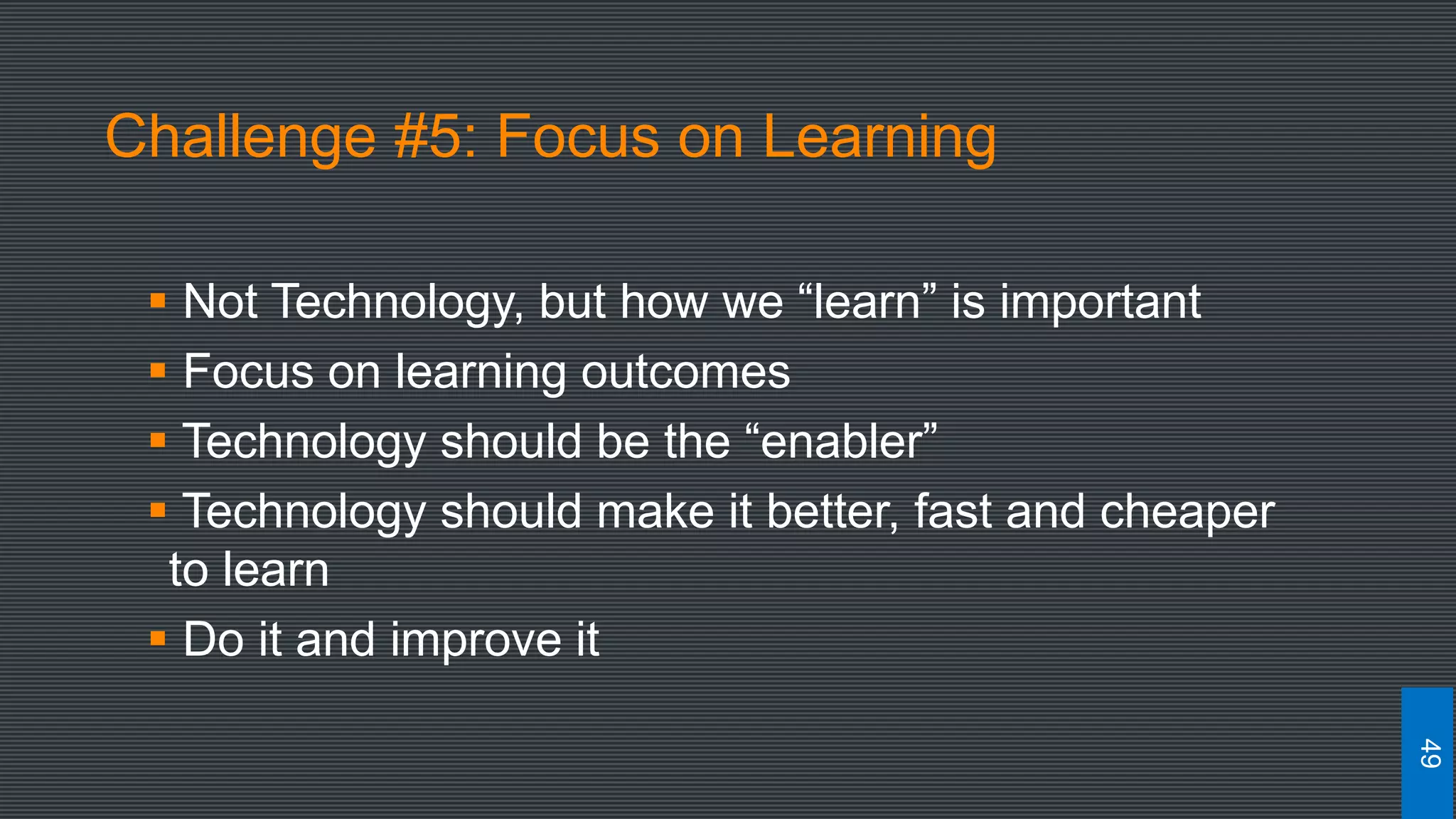 Challenge #5: Focus on Learning
 Not Technology, but how we “learn” is important
 Focus on learning outcomes
 Technology should be the “enabler”
 Technology should make it better, fast and cheaper
to learn
 Do it and improve it
49
 