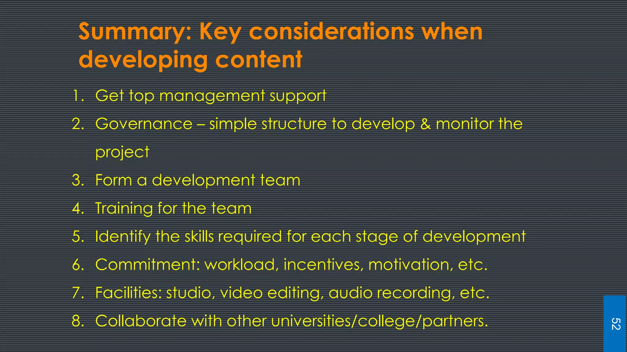 Summary: Key considerations when
developing content
1. Get top management support
2. Governance – simple structure to develop & monitor the
project
3. Form a development team
4. Training for the team
5. Identify the skills required for each stage of development
6. Commitment: workload, incentives, motivation, etc.
7. Facilities: studio, video editing, audio recording, etc.
8. Collaborate with other universities/college/partners.
52
 
