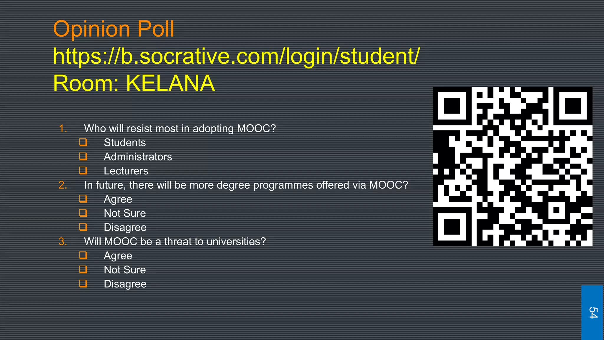 Opinion Poll
https://b.socrative.com/login/student/
Room: KELANA
1. Who will resist most in adopting MOOC?
 Students
 Administrators
 Lecturers
2. In future, there will be more degree programmes offered via MOOC?
 Agree
 Not Sure
 Disagree
3. Will MOOC be a threat to universities?
 Agree
 Not Sure
 Disagree
54
 