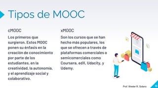 cMOOC
Los primeros que
surgieron. Estos MOOC
ponen su énfasis en la
creación de conocimiento
por parte de los
estudiantes, en la
creatividad, la autonomía,
y el aprendizaje social y
colaborativo.
Tipos de MOOC
xMOOC
Son los cursos que se han
hecho más populares, los
que se ofrecen a través de
plataformas comerciales o
semicomerciales como
Coursera, edX, Udacity, y
Udemy.
10
Prof. Wester R. Solano
 