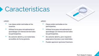Caracteristicas
xMOOC
▸ Clases están centradas en los
participantes.
▸ Utilizan foros para retroalimentar el
aprendizaje con interacción de todos
los participantes.
▸ De carácter abierto, pero requieren
pago para el acceso a sus materiales.
▸ Pueden aparecer opciones freemium.
cMOOC
▸ Las clases están centradas en los
usuarios.
▸ Utilizan foros para retroalimentar el
aprendizaje con interacción de todos
los participantes.
▸ De carácter abierto y con materiales
accesibles de forma gratuita.
11
Prof. Wester R. Solano
 