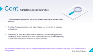 Cont.
Masinformacion sobre en https://rua.ua.es/dspace/bitstream/10045/105190/1/Pernias_Lujan-Mora_2014_Comunicacion-y-
Pedagogia.pdf 12
▸ El Mooc debe estar apoyado por una Institución educativa, que garantiza la validez
del curso.
▸ Se utilizan foros para retroalimentar el aprendizaje, con interacción de todos los
participantes.
▸ Gran escala: Un curso MOOC debe permitir el acceso a un número muy grande de
estudiantes, mucho mayor que una clase presencial o un curso en línea tradicional;
En los mooc no debe existir limitación de matriculaciones.
Caracteristicas compartidas:
Prof. Wester R. Solano
 