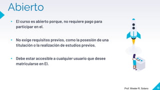 Abierto
▸ El curso es abierto porque, no requiere pago para
participar en el.
▸ No exige requisitos previos, como la posesión de una
titulación o la realización de estudios previos.
▸ Debe estar accesible a cualquier usuario que desee
matricularse en El.
13
Prof. Wester R. Solano
 